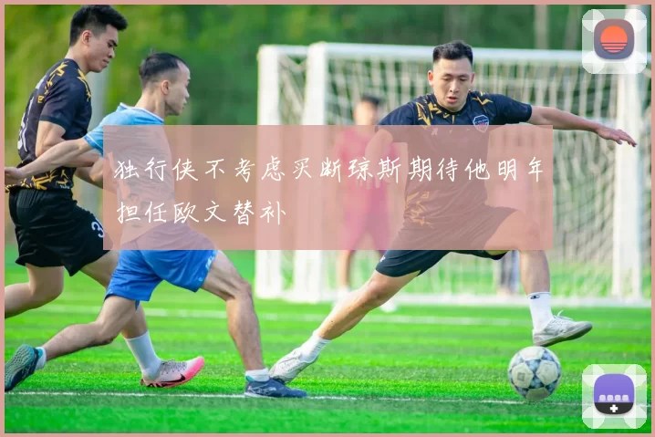 独行侠不考虑买断琼斯期待他明年担任欧文替补