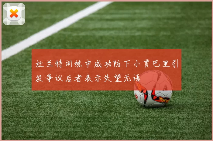 杜兰特训练中成功防下小贾巴里引发争议后者表示失望无语