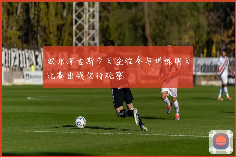 波尔津吉斯今日全程参与训练明日比赛出战仍待观察