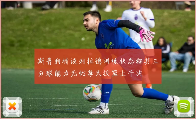 斯普利特谈利拉德训练状态称其三分球能力无忧每天投篮上千次