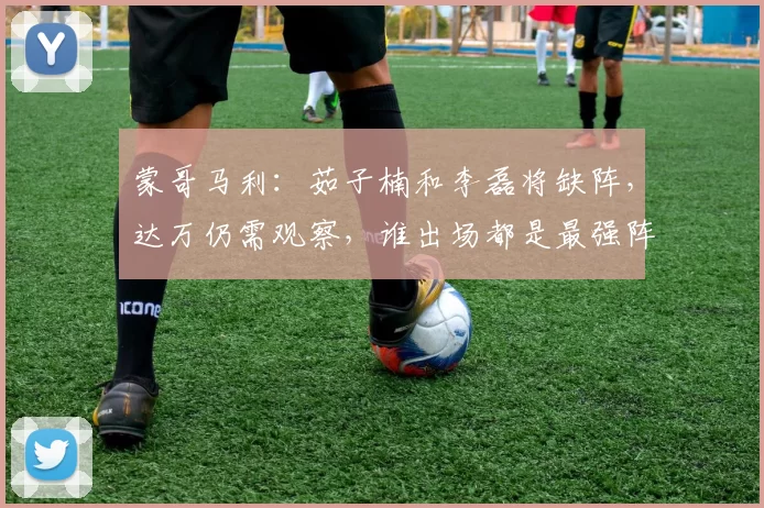 蒙哥马利：茹子楠和李磊将缺阵，达万仍需观察，谁出场都是最强阵
