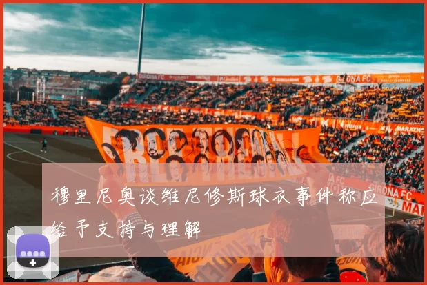 穆里尼奥谈维尼修斯球衣事件称应给予支持与理解