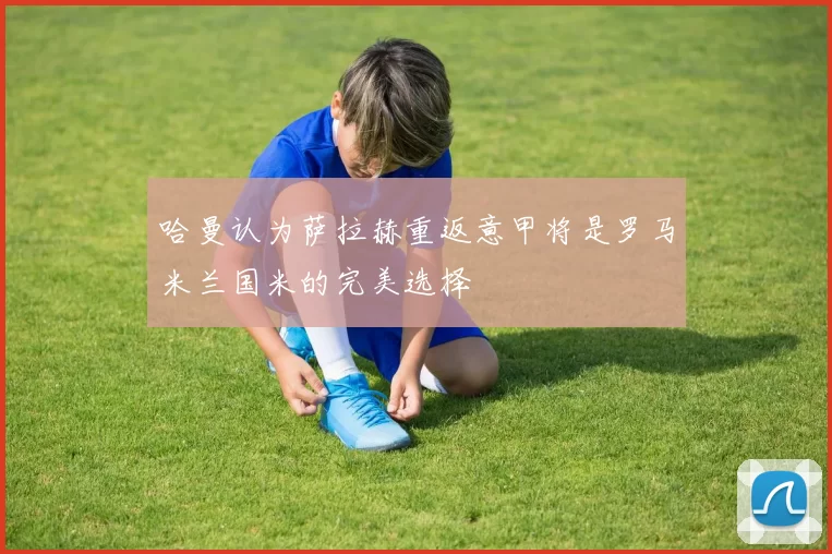 哈曼认为萨拉赫重返意甲将是罗马米兰国米的完美选择