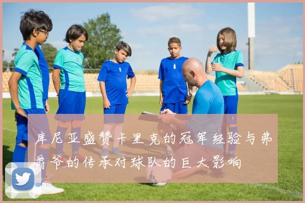 库尼亚盛赞卡里克的冠军经验与弗爵爷的传承对球队的巨大影响