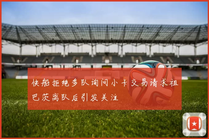 快船拒绝多队询问小卡交易请求祖巴茨离队后引发关注