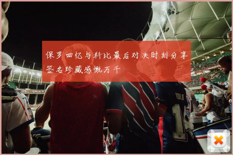 保罗回忆与科比最后对决时刻分享签名珍藏感慨万千