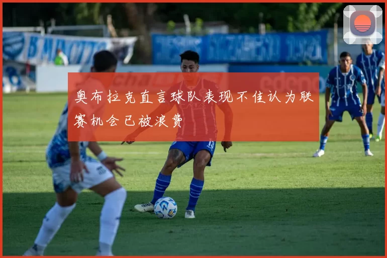 奥布拉克直言球队表现不佳认为联赛机会已被浪费