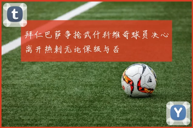 拜仁巴萨争抢武什科维奇球员决心离开热刺无论保级与否