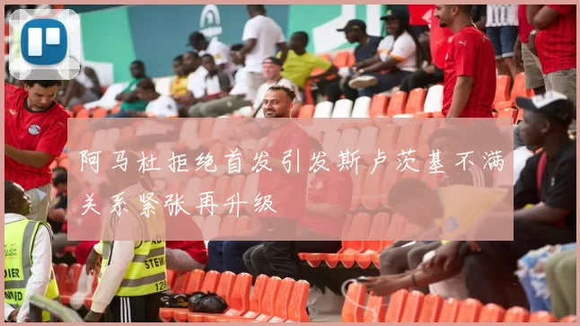阿马杜拒绝首发引发斯卢茨基不满关系紧张再升级