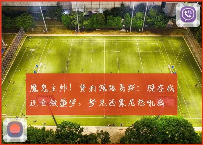 魔鬼主帅！费利佩路易斯：现在我还会做噩梦，梦见西蒙尼怒吼我