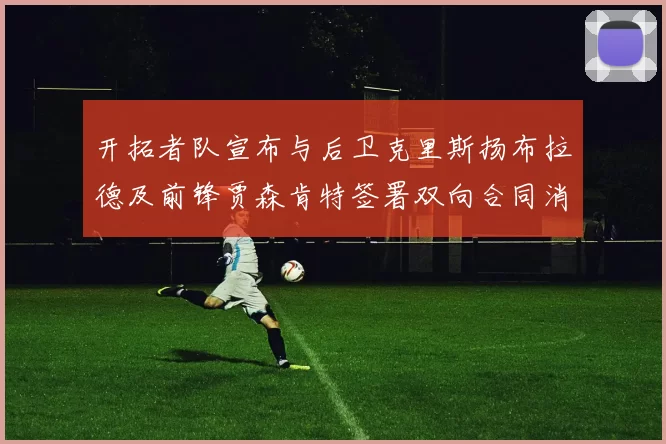 开拓者队宣布与后卫克里斯扬布拉德及前锋贾森肯特签署双向合同消息