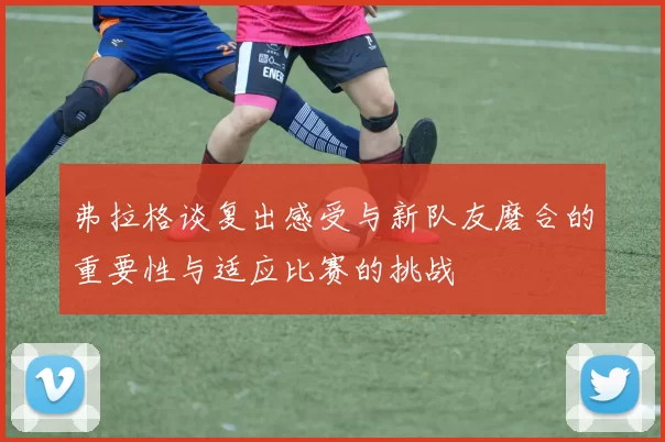 弗拉格谈复出感受与新队友磨合的重要性与适应比赛的挑战