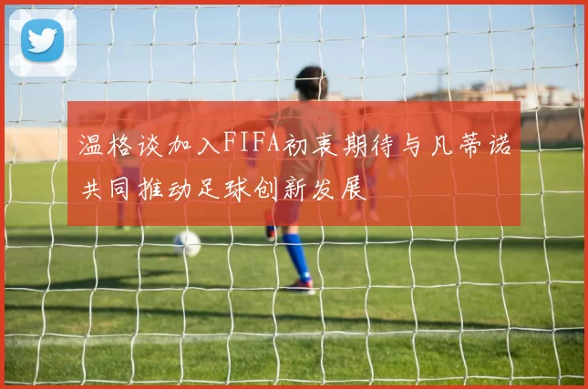 温格谈加入FIFA初衷期待与凡蒂诺共同推动足球创新发展