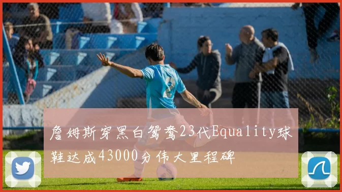 詹姆斯穿黑白鸳鸯23代Equality球鞋达成43000分伟大里程碑