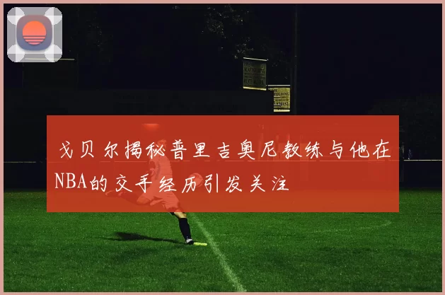 戈贝尔揭秘普里吉奥尼教练与他在NBA的交手经历引发关注
