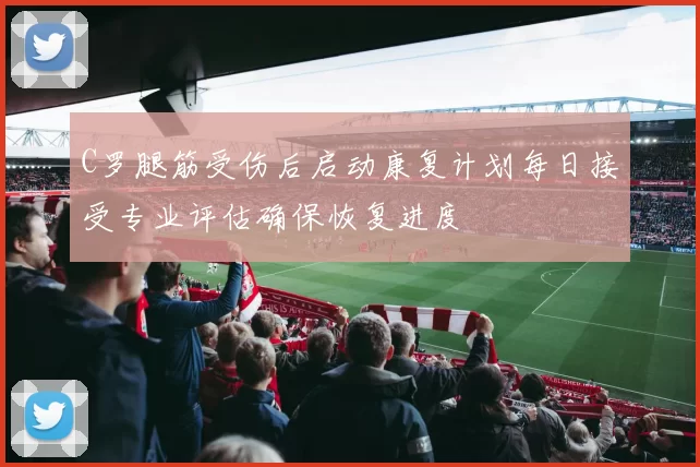 C罗腿筋受伤后启动康复计划每日接受专业评估确保恢复进度