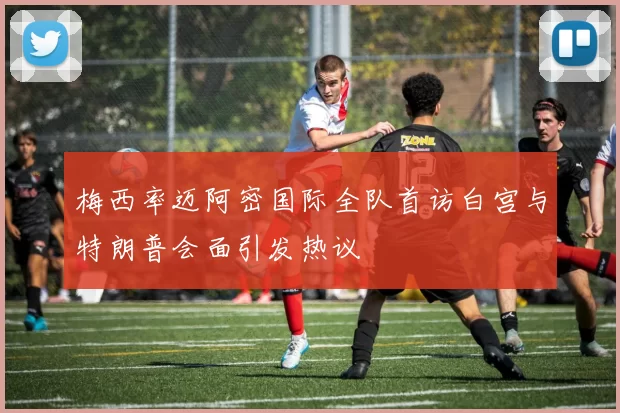 梅西率迈阿密国际全队首访白宫与特朗普会面引发热议