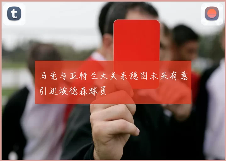 马竞与亚特兰大关系稳固未来有意引进埃德森球员
