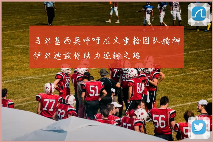马尔基西奥呼吁尤文重拾团队精神伊尔迪兹将助力逆转之路