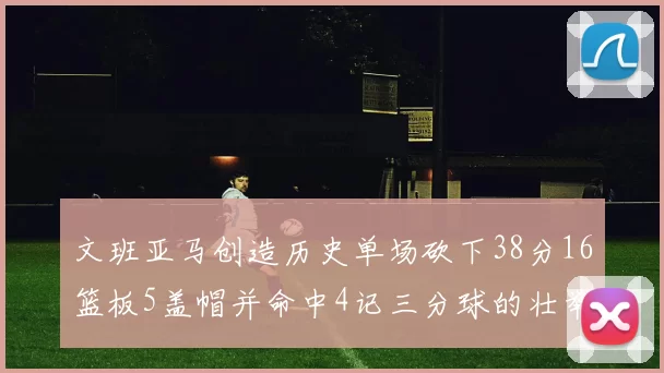 文班亚马创造历史单场砍下38分16篮板5盖帽并命中4记三分球的壮举