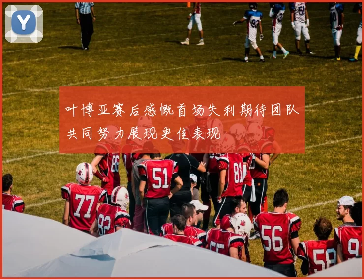 叶博亚赛后感慨首场失利期待团队共同努力展现更佳表现