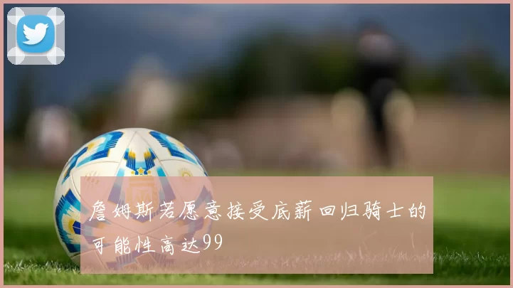 詹姆斯若愿意接受底薪回归骑士的可能性高达99